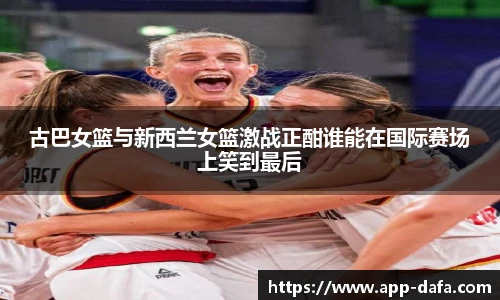 古巴女篮与新西兰女篮激战正酣谁能在国际赛场上笑到最后