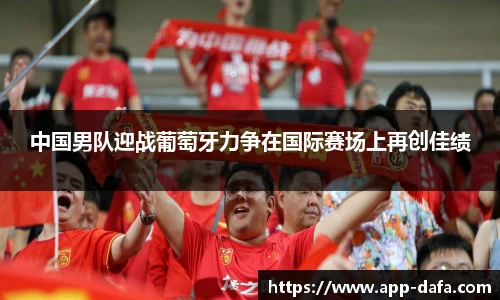 中国男队迎战葡萄牙力争在国际赛场上再创佳绩